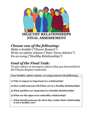 HEALTHY RELATIONSHIPS
            FINAL ASSESSEMENT

Choose one of the following:
Make a booklet (“Choose Respect”)
Write an advice column (“Dear Teens Advisor”)
Do an essay (“Healthy Relationships”)

Goal of the Final Task:
To give advice to teenagers about what you learned from
the Choose Respect materials.

Your booklet, advice column, or essay answers the following…

1) Why is respect so important in a relationship?

2) How could someone tell if they are in a Healthy Relationship?

3) What qualities are important in a Healthy Relationship?

4) What are the signs of an unhealthy relationship?

5) What should someone do when they realize their relationship
  is not a healthy one?
 