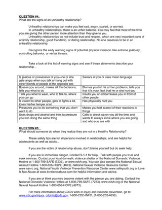 QUESTION #4:
What are the signs of an unhealthy relationship?

        Unhealthy relationships can make you feel sad, angry, scared, or worried.
        In unhealthy relationships, there is an unfair balance. You may feel that most of the time
you are giving the other person more attention than they give to you.
        Unhealthy relationships do not include trust and respect, which are very important parts of
a family relationship, good friendship, or dating relationship. No one deserves to be in an
unhealthy relationship.

        Recognize the early warning signs of potential physical violence, like extreme jealousy,
controlling behavior, or verbal threats.


        Take a look at this list of warning signs and see if these statements describe your
relationship…


Is jealous or possessive of you—he or she           Swears at you or uses mean language
gets angry when you talk or hang out with
other friends or people of the opposite sex
Bosses you around, makes all the decisions,         Blames you for his or her problems, tells you
tells you what to do                                that it is your fault that he or she hurt you
Tells you what to wear, who to talk to, where       Insults you or embarrasses you in front of
you can go                                          other people
Is violent to other people, gets in fights a lot,   Has physically hurt you
loses his/her temper a lot
Pressures you to do something that you don't        Makes you feel scared of their reactions to
want to do                                          things
Uses drugs and alcohol and tries to pressure        Calls to check up on you all the time and
you into doing the same thing                       wants to always know where you are going
                                                    and who you are with

QUESTION #5:
What should someone do when they realize they are not in a Healthy Relationship?

       These safety tips are for all persons involved in relationships, and are helpful for
adolescents as well as adults...

        If you are the victim of relationship abuse, don't blame yourself but do seek help:

        If you are in immediate danger, Contact 9-1-1 for help. Talk with people you trust and
seek services. Contact your local domestic violence shelter or the National Domestic Violence
Hotline at 1-800-799-SAFE (7233), or www.ndvh.org. You can also contact the National Sexual
Assault Hotline 1-800-656-HOPE (4673), National Sexual Violence Resource Center
www.nsvrc.org, National Youth Violence Prevention Resource Center www.safeyouth.org or Love
Is Not Abuse at www.loveisnotabuse.com for helpful information and advice.

       If you are or think you may become violent with the person you are dating, Contact the
National Domestic Violence Hotline at 1-800-799-SAFE (7233), www.ndvh.org or the National
Sexual Assault Hotline 1-800-656-HOPE (4673).

      For more information about CDC's work in injury and violence prevention, go to:
www.cdc.gov/injury, cdcinfo@cdc.gov, 1-800-CDC-INFO, (1-800-232-4636).
 