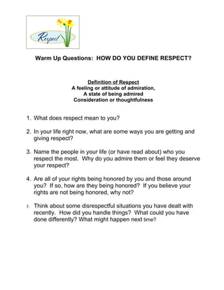 Warm Up Questions: HOW DO YOU DEFINE RESPECT?



                          Definition of Respect
                   A feeling or attitude of admiration,
                        A state of being admired
                    Consideration or thoughtfulness


1. What does respect mean to you?

2. In your life right now, what are some ways you are getting and
   giving respect?

3. Name the people in your life (or have read about) who you
   respect the most. Why do you admire them or feel they deserve
   your respect?

4. Are all of your rights being honored by you and those around
   you? If so, how are they being honored? If you believe your
   rights are not being honored, why not?

5.   Think about some disrespectful situations you have dealt with
     recently. How did you handle things? What could you have
     done differently? What might happen next time?
 