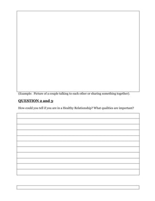 (Example: Picture of a couple talking to each other or sharing something together).

QUESTION 2 and 3:
How could you tell if you are in a Healthy Relationship? What qualities are important?
 