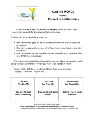 CLOSING WORDS
                                                              about
                                                     Respect in Relationships


      RESPECT IS A BIG PART OF ANY RELATIONSHIP. When you don’t have
respect, it’s impossible for the relationship to be healthy.

For example, ask yourself these questions…

   • How can you feel good if a BF/GF (Boyfriend/Girlfriend) is mean to you or
     ignores you?
   • How can you say what’s on your mind if you’re not being heard or you don’t
     have trust?
   • How can you be sure that the relationship is the real thing if you don’t think
     your BF/GF likes the real you?

   When you communicate honestly and when you care about your partner’s well-
being, then you set the tone for how you want to be treated in return.

   You have to be able to say (and mean) these three-word promises:
   I like you. I trust you. I respect you.



         I Like You+                         I Trust You+                        I Respect You+
        You Like Me                         You Trust Me                        You Respect Me


     You care for each               Trust starts with being                Getting respect starts
     other’s well being.                     honest.                              with you.



                               Read more about respect in this book…
          Respect: A Girl's Guide to Getting Respect & Dealing When Your Line Is Crossed
            by Macavinta, Courtney and Andrea V. Pluym. Minneapolis, MN: Freespirit Publishing, 2005.
 