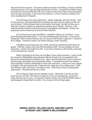 this made Tommy insecure. If I spent an afternoon alone in the library, Tommy would be
cold towards me, as if I was choosing schoolwork over him. I wanted him to believe that I
loved him, but it seemed like the only way I could convince him of that was by giving him
all of my time and energy. I just want to be with you. Is that so bad, he would say, his
voice sounding hurt if I argued. ..

       I loved Tommy, but I also understood – finally, tragically, and a bit too late – that
for the past year, I had pretended that everything was okay when in reality, my life was
out of control. I did not blame him for the choices I had made. He did not force me to
skip class I chose to neglect my schoolwork and give up my friends. However, I also
understood that Tommy loved me best when I was helpless and isolated. Tommy was
depressed, and he wanted me to sit in the dark with him.

       It was time for me to put myself first. I needed to choose my own future. I was
tired of keeping the blinds drawn. I was sick of feeling small and unsure. I was tired of
feeling like I had to choose between my own success, and Tommy’s approval. I wanted to
be in college. I wanted to achieve my dream of being a writer someday. ..

        I decided to move back home for a while, and tell my mother the truth about my
grades. I felt like a failure, but I also felt tremendous relief. No more hiding, no more
depression. I had to take hold of my life. It was time to break up with Tommy, and make
a real commitment to myself.

        When I look back at my first year of college, I have mixed emotions. I wish I could
have stayed in Philadelphia and graduated with my friends, but I am grateful for the
lessons I learned during my freshman year. After I moved back home, I took a part-time
job and began attending a local community college. I committed myself to my studies,
and eventually I earned a scholarship to a four year university. I went on to earn a degree
in English. But most importantly, I enjoyed every single day of my college career. Each
class felt like a gift; each exam, a privilege to take. I had come so close to missing this
opportunity. I savored each day as a result.

       I do not blame Tommy for the mistakes I made. Ultimately, I am the one who
must steer my own life. The choices I make have very real consequences, not just for
today, but for years to come. Cocooned in Tommy’s dorm room with the blinds closed, I
had managed to forget that for a while. It is a lesson I will not forget again.




           GREEN LIGHTS, YELLOW LIGHTS, AND RED LIGHTS
               IN PEGGY AND TOMMY’S RELATIONSHIP
 