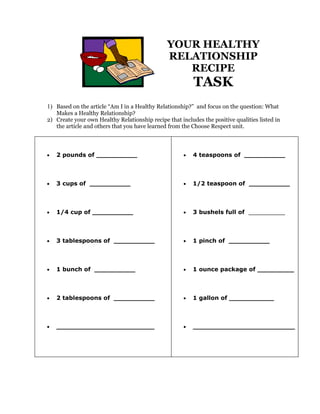 YOUR HEALTHY
                                               RELATIONSHIP
                                                  RECIPE
                                                          TASK
1) Based on the article “Am I in a Healthy Relationship?” and focus on the question: What
   Makes a Healthy Relationship?
2) Create your own Healthy Relationship recipe that includes the positive qualities listed in
   the article and others that you have learned from the Choose Respect unit.




•   2 pounds of __________                            •   4 teaspoons of __________



•   3 cups of __________                              •   1/2 teaspoon of __________



•   1/4 cup of __________                             •   3 bushels full of __________



•   3 tablespoons of __________                       •   1 pinch of __________



•   1 bunch of __________                             •   1 ounce package of _________



•   2 tablespoons of __________                       •   1 gallon of ___________



•   ________________________                          •   _________________________
 