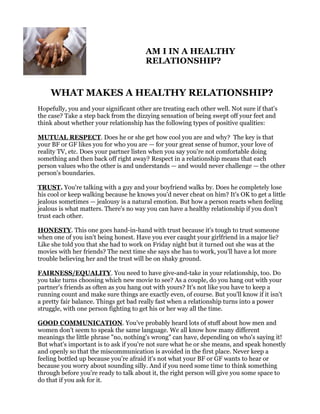 AM I IN A HEALTHY
                                        RELATIONSHIP?


    WHAT MAKES A HEALTHY RELATIONSHIP?
Hopefully, you and your significant other are treating each other well. Not sure if that's
the case? Take a step back from the dizzying sensation of being swept off your feet and
think about whether your relationship has the following types of positive qualities:

MUTUAL RESPECT. Does he or she get how cool you are and why? The key is that
your BF or GF likes you for who you are — for your great sense of humor, your love of
reality TV, etc. Does your partner listen when you say you're not comfortable doing
something and then back off right away? Respect in a relationship means that each
person values who the other is and understands — and would never challenge — the other
person's boundaries.

TRUST. You're talking with a guy and your boyfriend walks by. Does he completely lose
his cool or keep walking because he knows you'd never cheat on him? It's OK to get a little
jealous sometimes — jealousy is a natural emotion. But how a person reacts when feeling
jealous is what matters. There's no way you can have a healthy relationship if you don’t
trust each other.

HONESTY. This one goes hand-in-hand with trust because it's tough to trust someone
when one of you isn't being honest. Have you ever caught your girlfriend in a major lie?
Like she told you that she had to work on Friday night but it turned out she was at the
movies with her friends? The next time she says she has to work, you'll have a lot more
trouble believing her and the trust will be on shaky ground.

FAIRNESS/EQUALITY. You need to have give-and-take in your relationship, too. Do
you take turns choosing which new movie to see? As a couple, do you hang out with your
partner's friends as often as you hang out with yours? It's not like you have to keep a
running count and make sure things are exactly even, of course. But you'll know if it isn't
a pretty fair balance. Things get bad really fast when a relationship turns into a power
struggle, with one person fighting to get his or her way all the time.

GOOD COMMUNICATION. You've probably heard lots of stuff about how men and
women don't seem to speak the same language. We all know how many different
meanings the little phrase "no, nothing's wrong" can have, depending on who's saying it!
But what's important is to ask if you're not sure what he or she means, and speak honestly
and openly so that the miscommunication is avoided in the first place. Never keep a
feeling bottled up because you're afraid it's not what your BF or GF wants to hear or
because you worry about sounding silly. And if you need some time to think something
through before you're ready to talk about it, the right person will give you some space to
do that if you ask for it.
 