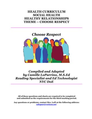 HEALTH CURRICULUM
              SOCIAL HEALTH
          HEALTHY RELATIONSHIPS
          THEME – CHOOSE RESPECT



                   Choose Respect




        Compiled and Adapted
     by Camille LoParrino, M.S.Ed
 Reading Specialist and Ed Technologist
               NYC DoE



    All of these questions and charts are required to be completed
   and submitted as the requirements for the third marking period.

Any questions or problems, contact Mrs. LoPi at the following address:
                       caloparr@verizon.net
 