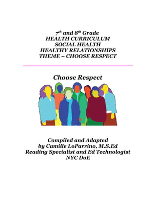7th and 8th Grade
       HEALTH CURRICULUM
         SOCIAL HEALTH
     HEALTHY RELATIONSHIPS
     THEME – CHOOSE RESPECT



          Choose Respect




       Compiled and Adapted
    by Camille LoParrino, M.S.Ed
Reading Specialist and Ed Technologist
              NYC DoE
 