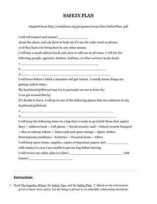 SAFETY PLAN

               Adapted from http://endabuse.org/programs/teens/files/SafetvPlan. pdf


       I will tell (name) and (name) _______________
       about the abuse and ask them to help me if I use the code word or phrase:
       or if they learn I'm being hurt by any other means.
       I will buy a small address book and carry it with me at all times. I will list the
       following people, agencies, shelters, hotlines, or other services in the book:
       1. _______________________________________
       2.___________________________________________
       3._____________________________________________
       I will leave before I think a situation will get violent. I usually know things are
       getting violent when :
       My boyfriend/girlfriend may try to persuade me not to leave by:
       I can get around this by:
       If I decide to leave, I will go to one of the following places that are unknown to my
       boyfriend/girlfriend:
       1._______________________________________________
       2.________________________________________________
       I will keep the following items in a bag that is ready to go (circle those that apply):
       Keys -- Address book -- Cell phone -- Social security card -- School records Passport
       -- Bus or subway tokens -- Some cash and spare change -- Spare clothes
       Prescriptions/medicines - Toiletries -- Personal items -- Other
       I will keep spare items, supplies, copies of important papers and ___________
       with (name) in case I am unable to get my bag before leaving.
       I will review my safety plan on (date) ___________________________ with
       (name) ______________________




   Instructions:

1. Read The Equality Wheel, the Safety Tips, and the Safety Plan. 2. Based on the information
      given in these three topics, list the things a person in an unhealthy relationship should do.
 