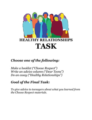HEALTHY RELATIONSHIPS

                   TASK
Choose one of the following:

Make a booklet (“Choose Respect”)
Write an advice column (“Dear Teens”)
Do an essay (“Healthy Relationships”)

Goal of the Final Task:

To give advice to teenagers about what you learned from
the Choose Respect materials.
 