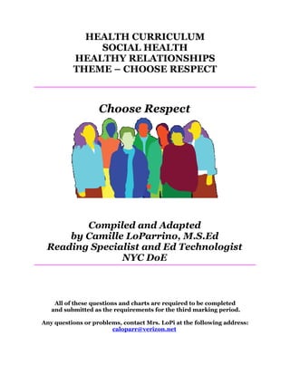 HEALTH CURRICULUM
              SOCIAL HEALTH
          HEALTHY RELATIONSHIPS
          THEME – CHOOSE RESPECT



                   Choose Respect




        Compiled and Adapted
     by Camille LoParrino, M.S.Ed
 Reading Specialist and Ed Technologist
               NYC DoE



    All of these questions and charts are required to be completed
   and submitted as the requirements for the third marking period.

Any questions or problems, contact Mrs. LoPi at the following address:
                       caloparr@verizon.net
 