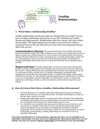 Healthy
                                                                 Relationships



    1. What Makes a Relationship Healthy?
    Healthy relationships are fun and make you feel good about yourself. You can
    have a healthy relationship with anyone in your life, including your family,
    friends and dating partners. Relationships take time, energy, and care to make
    them healthy. The relationships that you make in your teen years will be a
    special part of your life and will teach you some of the most important lessons
    about who you are.

    Communication & Sharing: The most important part of any healthy relationship
    between two people is being able to talk and listen to one another. You and the other person can
    figure out what your common interests are. You can share your feelings with the other person
    and trust that they will be there to listen and support you. In healthy relationships, people don't
    lie. Communication is based on honesty and trust. By listening carefully and sharing your
    thoughts and feelings with another person, you show them that they are an important part of
    your life.

    Respect and Trust: In healthy relationships, you learn to respect and trust important
    people in your life. Disagreements may still happen, but you learn to stay calm and talk about
    how you feel. Talking calmly helps you to understand the real reason for not getting along, and
    it's much easier to figure out how to fix it. In healthy relationships, working through
    disagreements often makes the relationship stronger. In healthy relationships, people respect
    each other for who they are. This includes respecting and listening to yourself and your feelings
    so you can set boundaries and feel comfortable. You will find that you learn to understand
    experiences and feelings of others as well as having them understand your experiences and
    feelings.



2. How do I know that I have a healthy relationship with someone?
      •    You know that you are in a healthy relationship with someone because you feel good
           about yourself when you are around that person. Unhealthy relationships can make you
           feel sad, angry, scared, or worried.
      •    Healthy peer relationships involve an equal amount of give and take in the relationship.
           In unhealthy relationships, there is an unfair balance. You may feel that most of the time
           you are giving the other person more attention than they give to you.
      •    You should feel safe around the other person and feel that you can trust him/her with
           your secrets. In a healthy relationship, you like to spend time with the other person,
           instead of feeling like you're pressured into spending time with them. Unhealthy
           relationships do not include trust and respect, which are very important parts of a family
           relationship, good friendship, or dating relationship. No one deserves to be in an
           unhealthy relationship.

If you don't feel that there is communication, sharing and trust, you are probably in an
unhealthy relationship. You may want to try talking to the other person about how you are
feeling. You may even need to end the relationship. If it's hard for you to stop spending
 