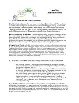 Healthy
                                                                    Relationships


1. What Makes a Relationship Healthy?
Healthy relationships are fun and make you feel good about yourself. You can have
a healthy relationship with anyone in your life, including your family, friends and
dating partners. Relationships take time, energy, and care to make them healthy.
The relationships that you make in your teen years will be a special part of your life
and will teach you some of the most important lessons about who you are.

Communication & Sharing: The most important part of any healthy relationship between
two people is being able to talk and listen to one another. You and the other person can figure out
what your common interests are. You can share your feelings with the other person and trust that
they will be there to listen and support you. In healthy relationships, people don't lie.
Communication is based on honesty and trust. By listening carefully and sharing your thoughts and
feelings with another person, you show them that they are an important part of your life.

Respect and Trust: In healthy relationships, you learn to respect and trust important people
in your life. Disagreements may still happen, but you learn to stay calm and talk about how you feel.
Talking calmly helps you to understand the real reason for not getting along, and it's much easier to
figure out how to fix it. In healthy relationships, working through disagreements often makes the
relationship stronger. In healthy relationships, people respect each other for who they are. This
includes respecting and listening to yourself and your feelings so you can set boundaries and feel
comfortable. You will find that you learn to understand experiences and feelings of others as well as
having them understand your experiences and feelings.



2. How do I know that I have a healthy relationship with someone?
       •    You know that you are in a healthy relationship with someone because you feel good
            about yourself when you are around that person. Unhealthy relationships can make you
            feel sad, angry, scared, or worried.
       •    Healthy peer relationships involve an equal amount of give and take in the relationship.
            In unhealthy relationships, there is an unfair balance. You may feel that most of the time
            you are giving the other person more attention than they give to you.
       •    You should feel safe around the other person and feel that you can trust him/her with
            your secrets. In a healthy relationship, you like to spend time with the other person,
            instead of feeling like you're pressured into spending time with them. Unhealthy
            relationships do not include trust and respect, which are very important parts of a family
            relationship, good friendship, or dating relationship. No one deserves to be in an
            unhealthy relationship.

If you don't feel that there is communication, sharing and trust, you are probably in an unhealthy
relationship. You may want to try talking to the other person about how you are feeling. You may even
need to end the relationship. If it's hard for you to stop spending time with the other person because you
care about them, talk about how to make your relationship healthier or ask a trusted adult for advice. By
learning how to build healthy relationships now, you will be able to have healthy relationships with the
people you meet throughout your life!
 