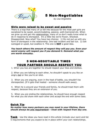 5 Non-Negotiables
                                           by Lisa Angelettie



Girls were raised to be sweet and passive
There is a trap that many of us fall into because for the most part girls are
socialized to be sweet, accommodating, passive, well-mannered etc. When
we grow up and get into relationships, many of us don't really know what to
do in response to disrespect. It's a little like we're frozen. Shocked.
Disappointed. Now what? You have two choices: 1) Do not put up with any
form of disrespect in the relationship. One bad incident and bail out. 2) Get
outraged or upset, but swallow it. This one is NOT a good idea.

You teach others the amount of respect they will pay you. Even your
worst enemy will respect you if you demand it. Demand what you
are worth everyday.



           5 NON-NEGOTIABLE TIMES
      YOUR PARTNER SHOULD RESPECT YOU
1. When you two are together he should respect your likes and dislikes.

2. When you are talking to each other, he shouldn’t speak to you like an
angry dad or like you're an idiot.

3. When you are arguing, even in the heat of battle, you shouldn't be
disrespected. (If it gets that heated - someone should walk away).

4. When he is around your friends and family, he should treat them with
respect, because they are an extension of you.

5. When you are ending the relationships, he should have enough respect
for what you did share with each other and accept the end with some class.



Quick Tip :
No matter how many partners you may meet in your lifetime, there
should always be one requirement – treat with respect from day one.


Task : Use the ideas you have read in this article (include your own) and list
5 requirements that you expect to be in place within your own relationships.
 