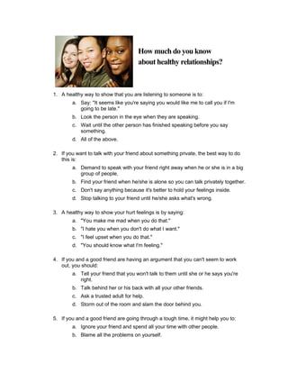 How much do you know
                                     about healthy relationships?



1. A healthy way to show that you are listening to someone is to:
        a. Say: "It seems like you're saying you would like me to call you if I'm
           going to be late."
        b. Look the person in the eye when they are speaking.
        c. Wait until the other person has finished speaking before you say
           something.
        d. All of the above.

2. If you want to talk with your friend about something private, the best way to do
   this is:
        a. Demand to speak with your friend right away when he or she is in a big
           group of people.
        b. Find your friend when he/she is alone so you can talk privately together.
        c. Don't say anything because it's better to hold your feelings inside.
        d. Stop talking to your friend until he/she asks what's wrong.

3. A healthy way to show your hurt feelings is by saying:
        a. "You make me mad when you do that."
        b. "I hate you when you don't do what I want."
        c. "I feel upset when you do that."
        d. "You should know what I'm feeling."

4. If you and a good friend are having an argument that you can't seem to work
   out, you should:
        a. Tell your friend that you won't talk to them until she or he says you're
           right.
        b. Talk behind her or his back with all your other friends.
        c. Ask a trusted adult for help.
        d. Storm out of the room and slam the door behind you.

5. If you and a good friend are going through a tough time, it might help you to:
        a. Ignore your friend and spend all your time with other people.
        b. Blame all the problems on yourself.
 