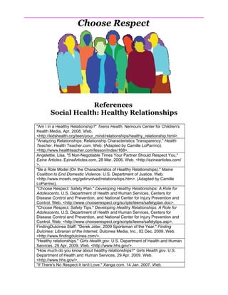 Choose Respect




                   References
       Social Health: Healthy Relationships
"Am I in a Healthy Relationship?" Teens Health. Nemours Center for Children's
Health Media, Apr. 2008. Web.
<http://kidshealth.org/teen/your_mind/relationships/healthy_relationship.html>.
"Analyzing Relationships: Relationship Characteristics Transparency." Health
Teacher. Health Teacher.com. Web. (Adapted by Camille LoParrino).
<http://www.healthteacher.com/lesson/index/168>.
Angelettie, Lisa. "5 Non-Negotiable Times Your Partner Should Respect You."
Ezine Articles. EzineArticles.com, 28 Mar. 2006. Web. <http://ezinearticles.com/
>.
"Be a Role Model (On the Characteristics of Healthy Relationships)." Maine
Coalition to End Domestic Violence. U.S. Department of Justice. Web.
<http://www.mcedv.org/getinvolved/relationships.htm>. (Adapted by Camille
LoParrino).
"Choose Respect: Safety Plan." Developing Healthy Relationships: A Role for
Adolescents. U.S. Department of Health and Human Services, Centers for
Disease Control and Prevention, and National Center for Injury Prevention and
Control. Web. <http://www.chooserespect.org/scripts/teens/safetyplan.doc>.
"Choose Respect: Safety Tips." Developing Healthy Relationships: A Role for
Adolescents. U.S. Department of Health and Human Services, Centers for
Disease Control and Prevention, and National Center for Injury Prevention and
Control. Web. <http://www.chooserespect.org/scripts/teens/safetytips.asp>.
FindingDulcinea Staff. "Derek Jeter, 2009 Sportsman of the Year." Finding
Dulcinea: Librarian of the Internet. Dulcinea Media, Inc., 02 Dec. 2009. Web.
<http://www.findingdulcinea.com/>.
"Healthy relationships." Girls Health.gov. U.S. Department of Health and Human
Services, 29 Apr. 2009. Web. <http://www.hhs.gov/>.
"How much do you know about healthy relationships?" Girls Health.gov. U.S.
Department of Health and Human Services, 29 Apr. 2009. Web.
<http://www.hhs.gov/>.
"If There's No Respect It Isn't Love." Xanga.com. 14 Jan. 2007. Web.
 