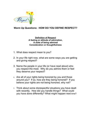 Warm Up Questions: HOW DO YOU DEFINE RESPECT?



                       Definition of Respect
                A feeling or attitude of admiration,
                     A state of being admired
                 Consideration or thoughtfulness


1. What does respect mean to you?

2. In your life right now, what are some ways you are getting
   and giving respect?

3. Name the people in your life (or have read about) who
   you respect the most. Why do you admire them or feel
   they deserve your respect?

4.   Are all of your rights being honored by you and those
     around you? If so, how are they being honored? If you
     believe your rights are not being honored, why not?

5.   Think about some disrespectful situations you have dealt
     with recently. How did you handle things? What could
     you have done differently? What might happen next time?
 