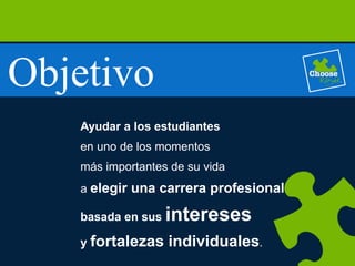 Objetivo
Ayudar a los estudiantes
en uno de los momentos
más importantes de su vida
a elegir una carrera profesional
basada en sus intereses
y fortalezas individuales.
 