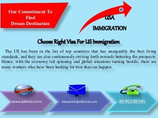 Our Commitment To
Find
Dream Destination
Choose Right Visa For US Immigration
The US has been in the list of top countries that has unarguably the best living
standards, and they are also continuously striving forth towards bettering the prospects.
Hence, with the economy tail spinning and global situations turning hostile, there are
many workers who have been looking for best that can happen.
USA
IMMIGRATION
www.abhinav.com debashish@abhinav.com 8595338595
 