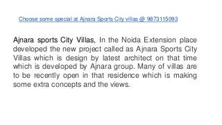 Choose some special at Ajnara Sports City villas @ 9873115093
Ajnara sports City Villas, In the Noida Extension place
developed the new project called as Ajnara Sports City
Villas which is design by latest architect on that time
which is developed by Ajnara group. Many of villas are
to be recently open in that residence which is making
some extra concepts and the views.
 