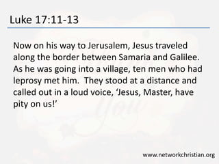 Luke 17:11-13 
Now on his way to Jerusalem, Jesus traveled 
along the border between Samaria and Galilee. 
As he was going into a village, ten men who had 
leprosy met him. They stood at a distance and 
called out in a loud voice, ‘Jesus, Master, have 
pity on us!’ 
www.networkchristian.org 
 