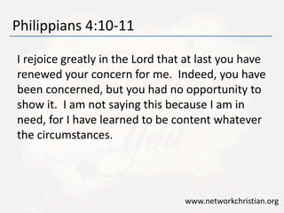 Philippians 4:10-11
I rejoice greatly in the Lord that at last you have
renewed your concern for me. Indeed, you have
been concerned, but you had no opportunity to
show it. I am not saying this because I am in
need, for I have learned to be content whatever
the circumstances.
www.networkchristian.org
 
