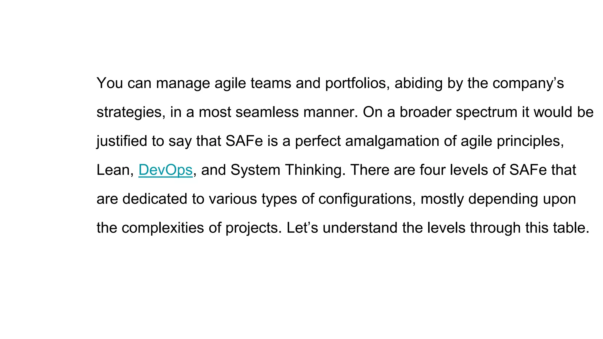 You can manage agile teams and portfolios, abiding by the company’s
strategies, in a most seamless manner. On a broader spectrum it would be
justified to say that SAFe is a perfect amalgamation of agile principles,
Lean, DevOps, and System Thinking. There are four levels of SAFe that
are dedicated to various types of configurations, mostly depending upon
the complexities of projects. Let’s understand the levels through this table.
 