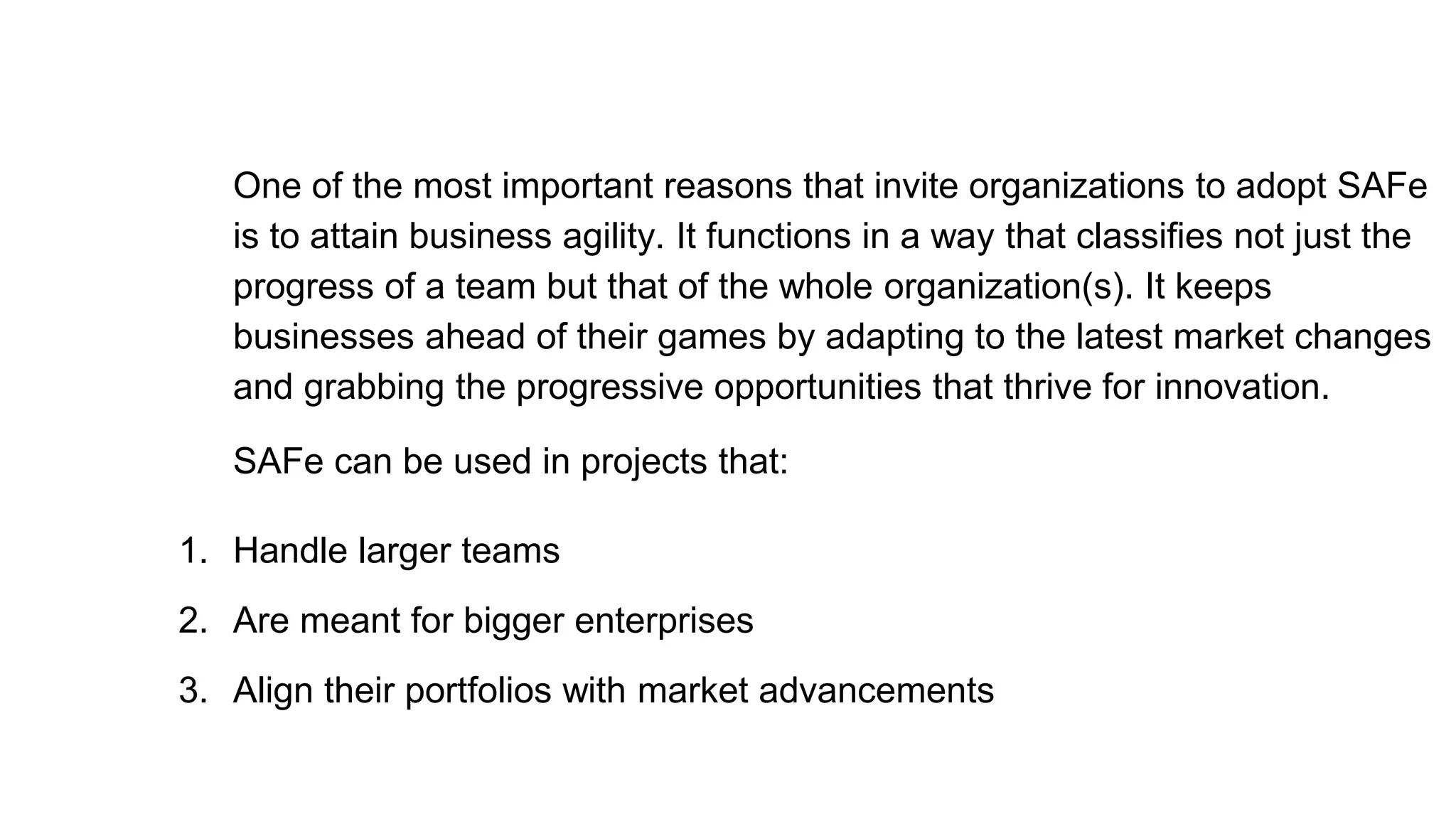 One of the most important reasons that invite organizations to adopt SAFe
is to attain business agility. It functions in a way that classifies not just the
progress of a team but that of the whole organization(s). It keeps
businesses ahead of their games by adapting to the latest market changes
and grabbing the progressive opportunities that thrive for innovation.
SAFe can be used in projects that:
1. Handle larger teams
2. Are meant for bigger enterprises
3. Align their portfolios with market advancements
 