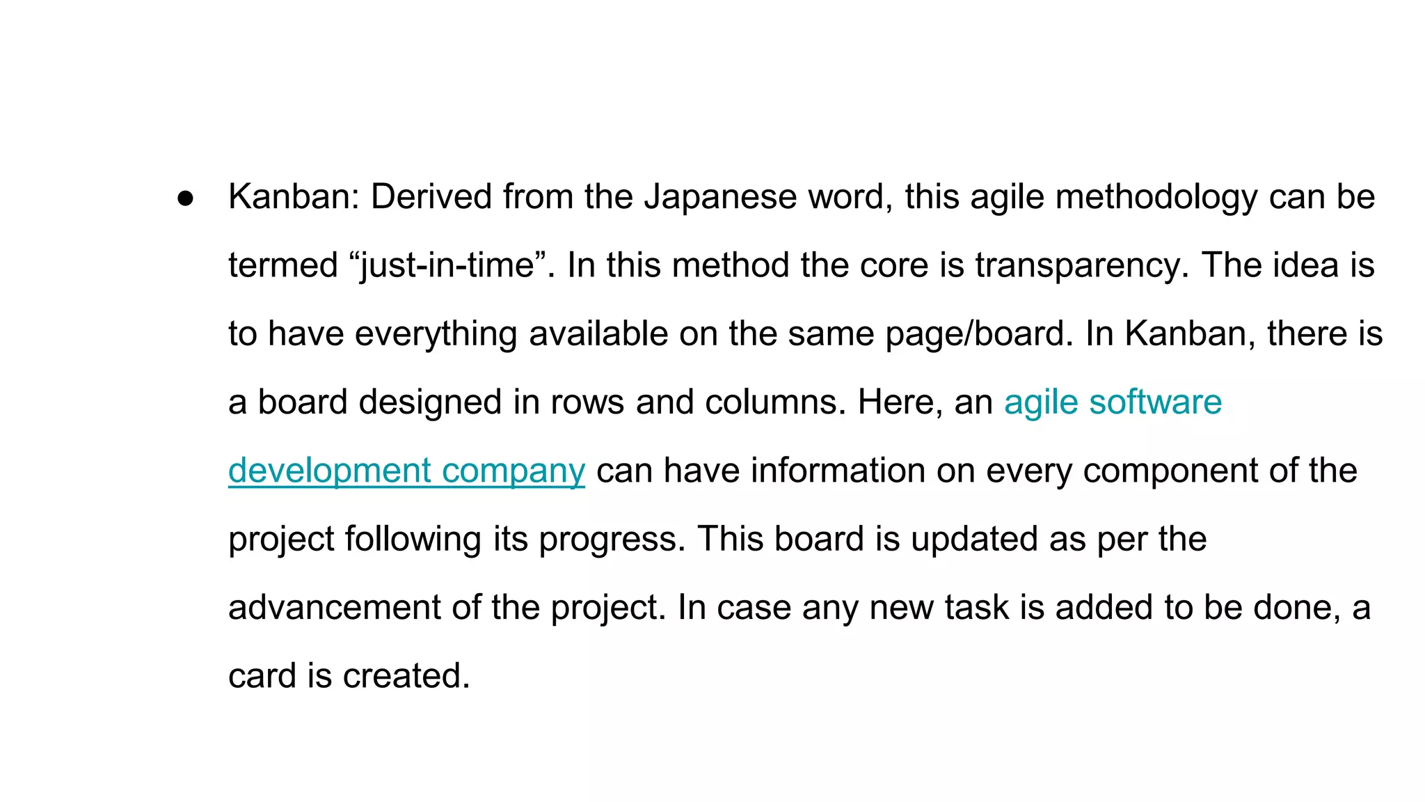 ● Kanban: Derived from the Japanese word, this agile methodology can be
termed “just-in-time”. In this method the core is transparency. The idea is
to have everything available on the same page/board. In Kanban, there is
a board designed in rows and columns. Here, an agile software
development company can have information on every component of the
project following its progress. This board is updated as per the
advancement of the project. In case any new task is added to be done, a
card is created.
 