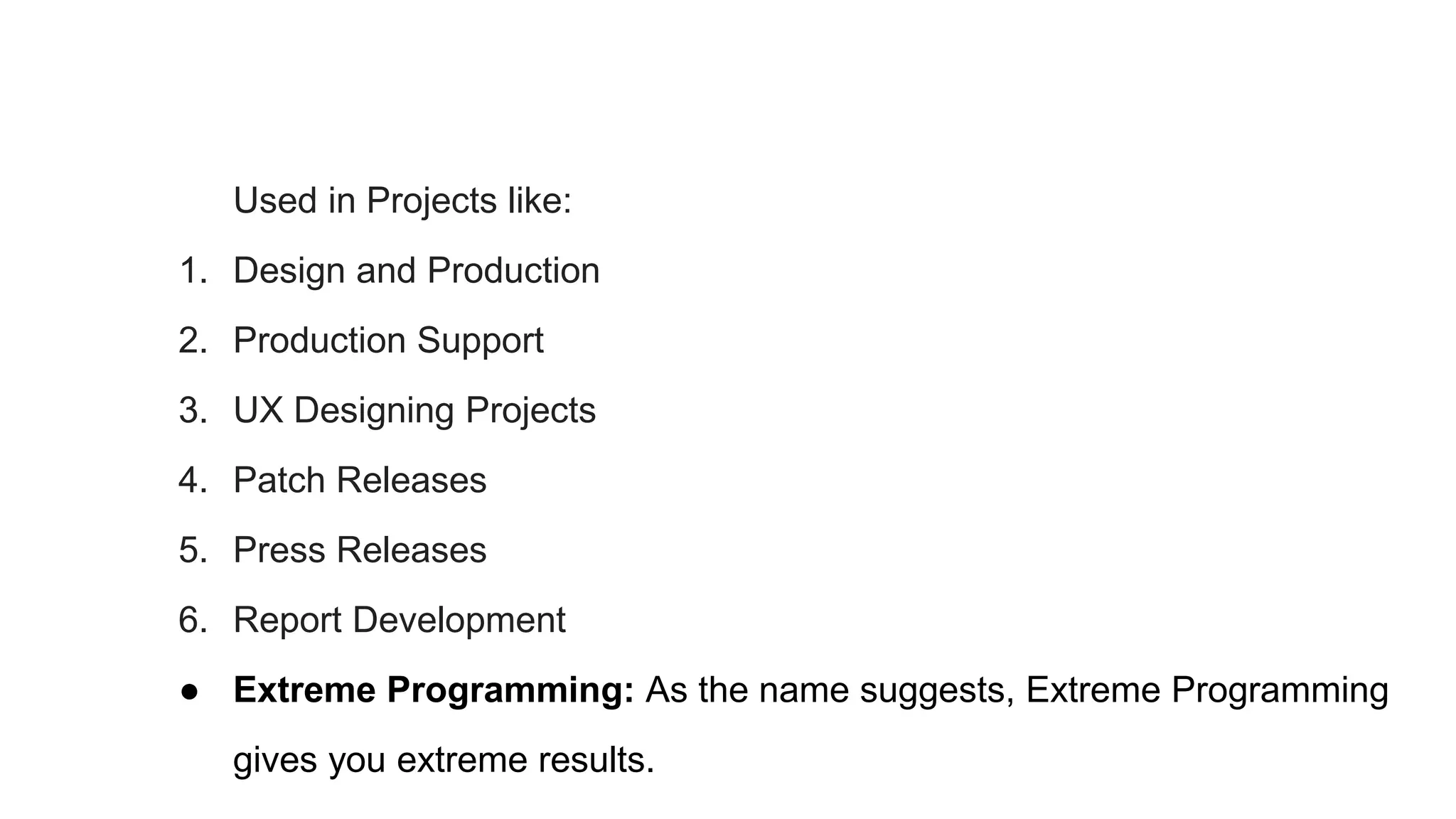 Used in Projects like:
1. Design and Production
2. Production Support
3. UX Designing Projects
4. Patch Releases
5. Press Releases
6. Report Development
● Extreme Programming: As the name suggests, Extreme Programming
gives you extreme results.
 