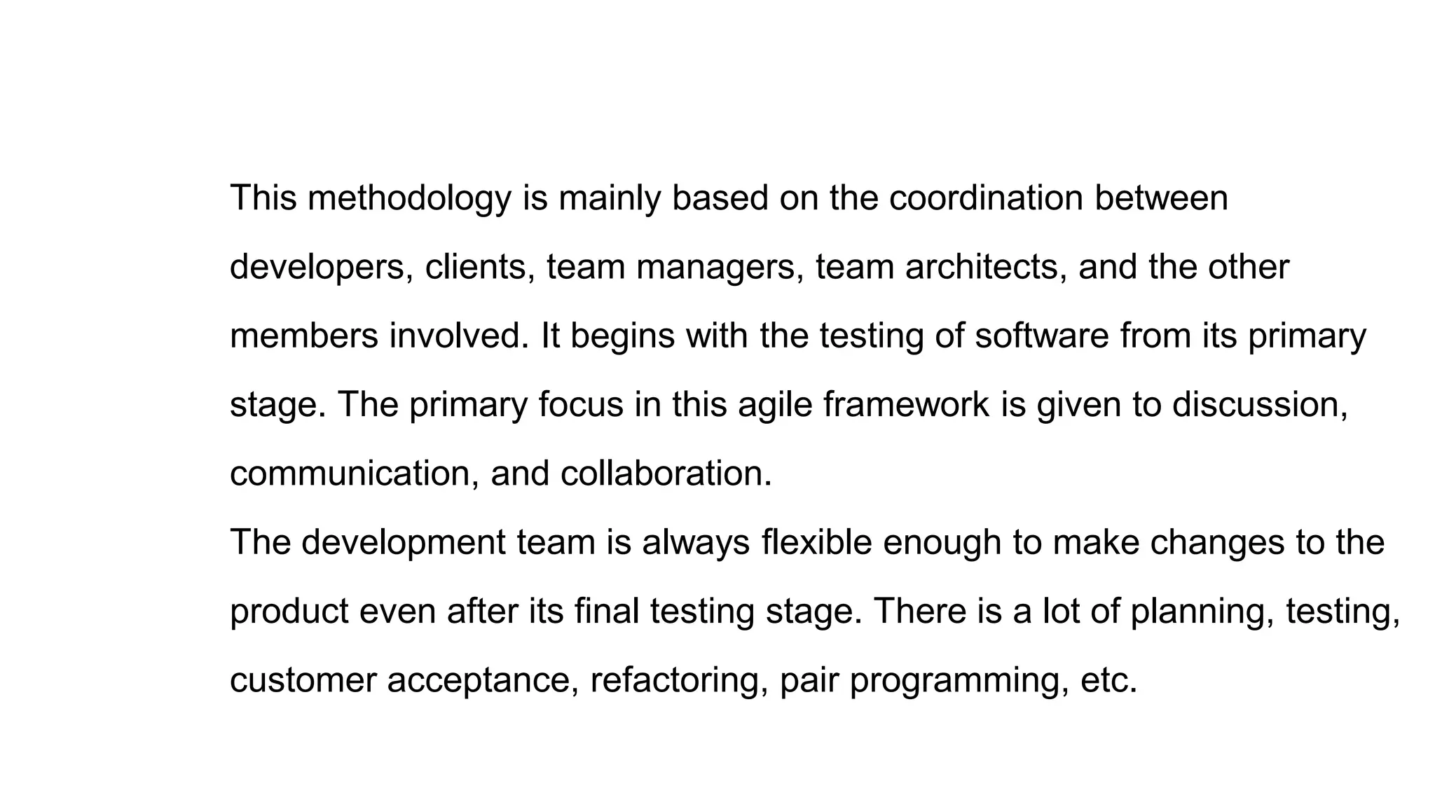 This methodology is mainly based on the coordination between
developers, clients, team managers, team architects, and the other
members involved. It begins with the testing of software from its primary
stage. The primary focus in this agile framework is given to discussion,
communication, and collaboration.
The development team is always flexible enough to make changes to the
product even after its final testing stage. There is a lot of planning, testing,
customer acceptance, refactoring, pair programming, etc.
 