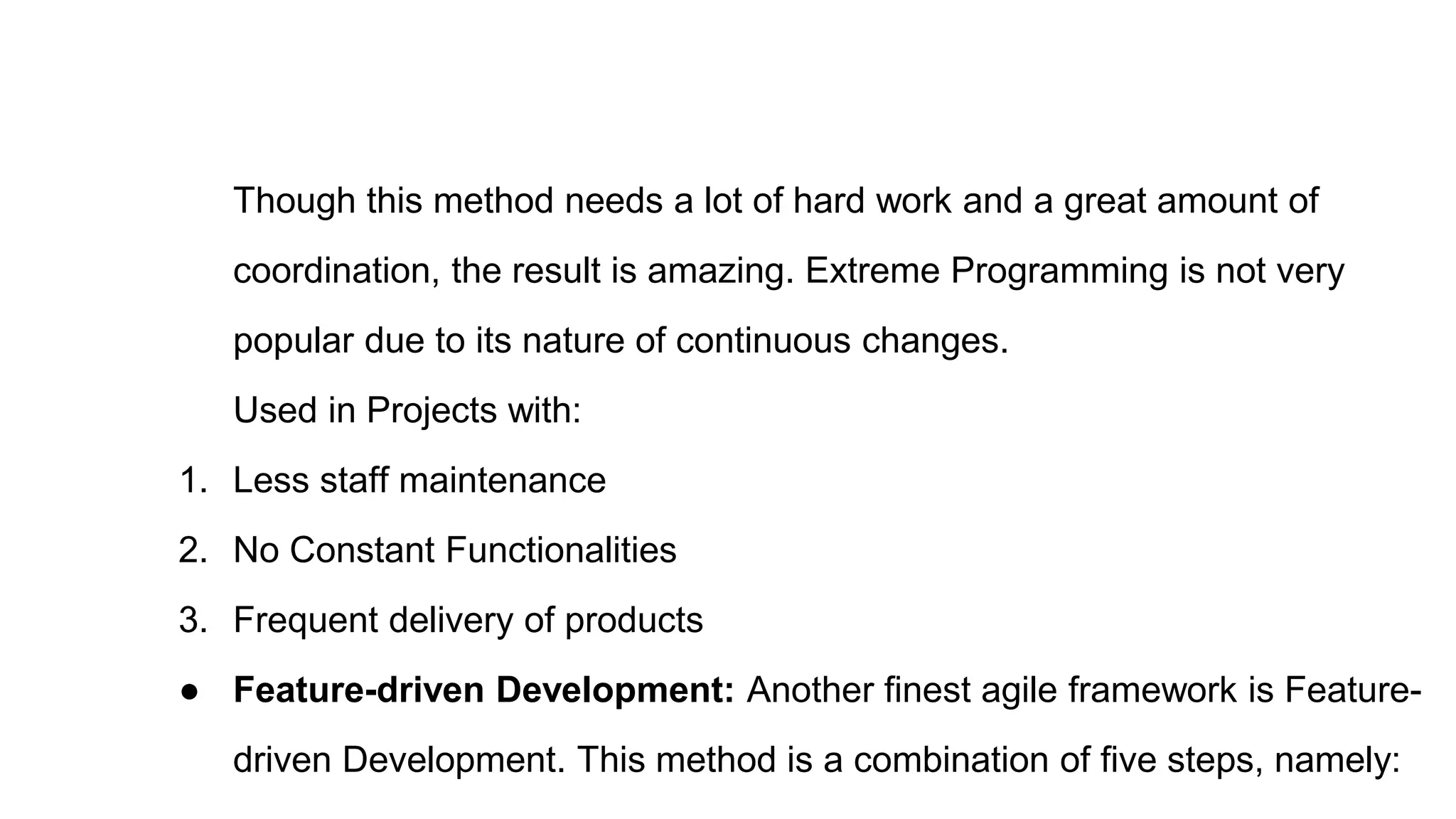 Though this method needs a lot of hard work and a great amount of
coordination, the result is amazing. Extreme Programming is not very
popular due to its nature of continuous changes.
Used in Projects with:
1. Less staff maintenance
2. No Constant Functionalities
3. Frequent delivery of products
● Feature-driven Development: Another finest agile framework is Feature-
driven Development. This method is a combination of five steps, namely:
 
