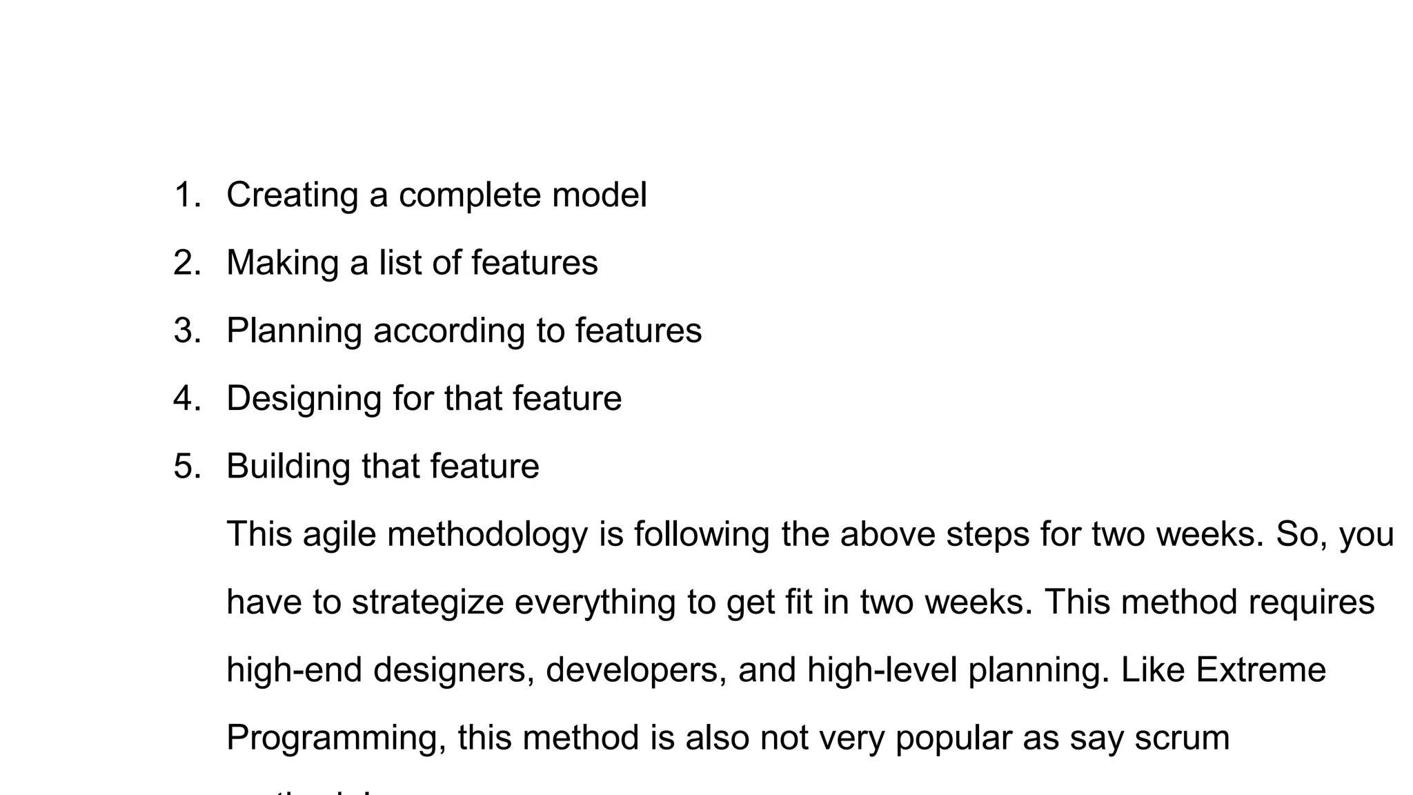 1. Creating a complete model
2. Making a list of features
3. Planning according to features
4. Designing for that feature
5. Building that feature
This agile methodology is following the above steps for two weeks. So, you
have to strategize everything to get fit in two weeks. This method requires
high-end designers, developers, and high-level planning. Like Extreme
Programming, this method is also not very popular as say scrum
 