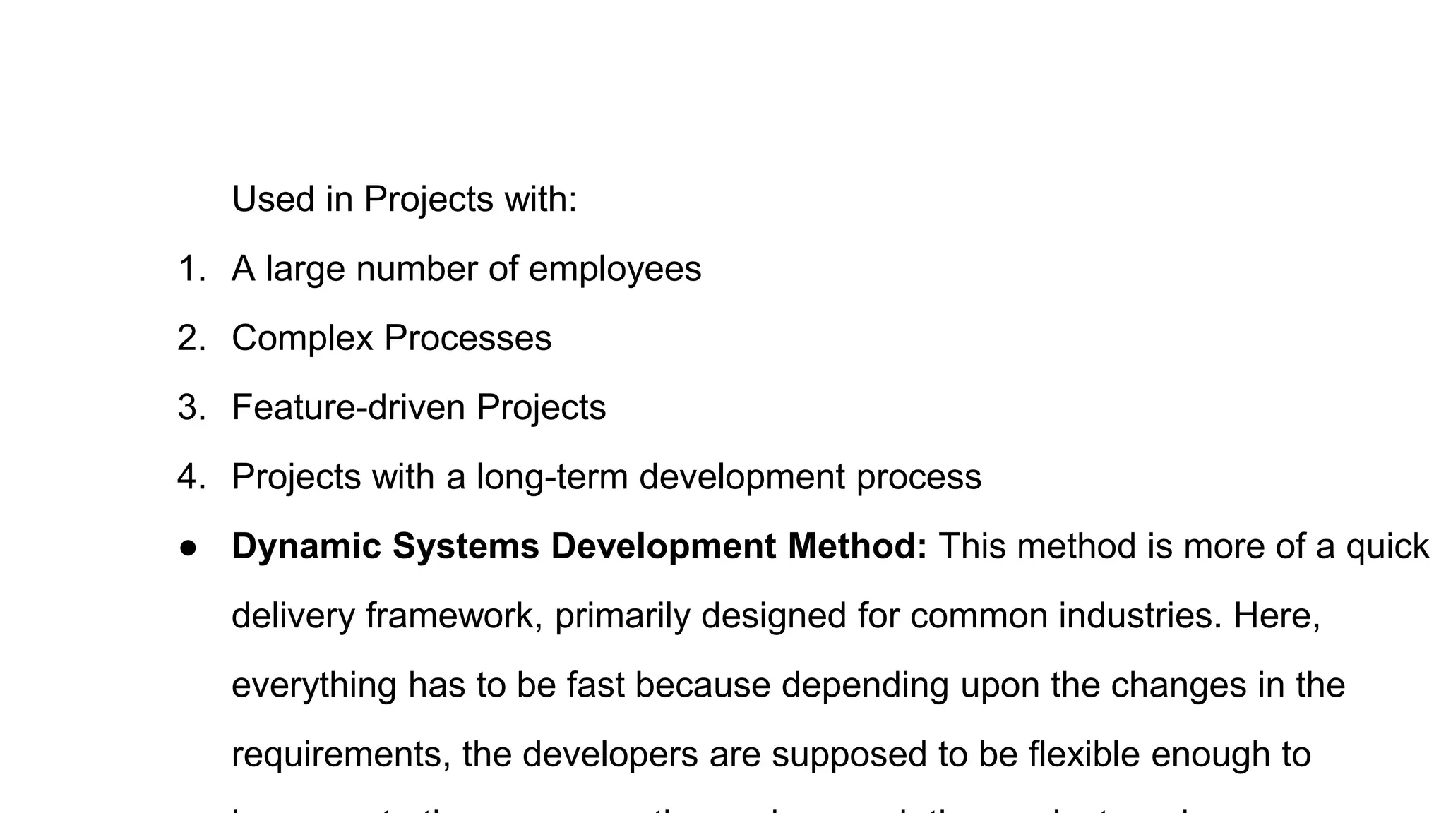 Used in Projects with:
1. A large number of employees
2. Complex Processes
3. Feature-driven Projects
4. Projects with a long-term development process
● Dynamic Systems Development Method: This method is more of a quick
delivery framework, primarily designed for common industries. Here,
everything has to be fast because depending upon the changes in the
requirements, the developers are supposed to be flexible enough to
 