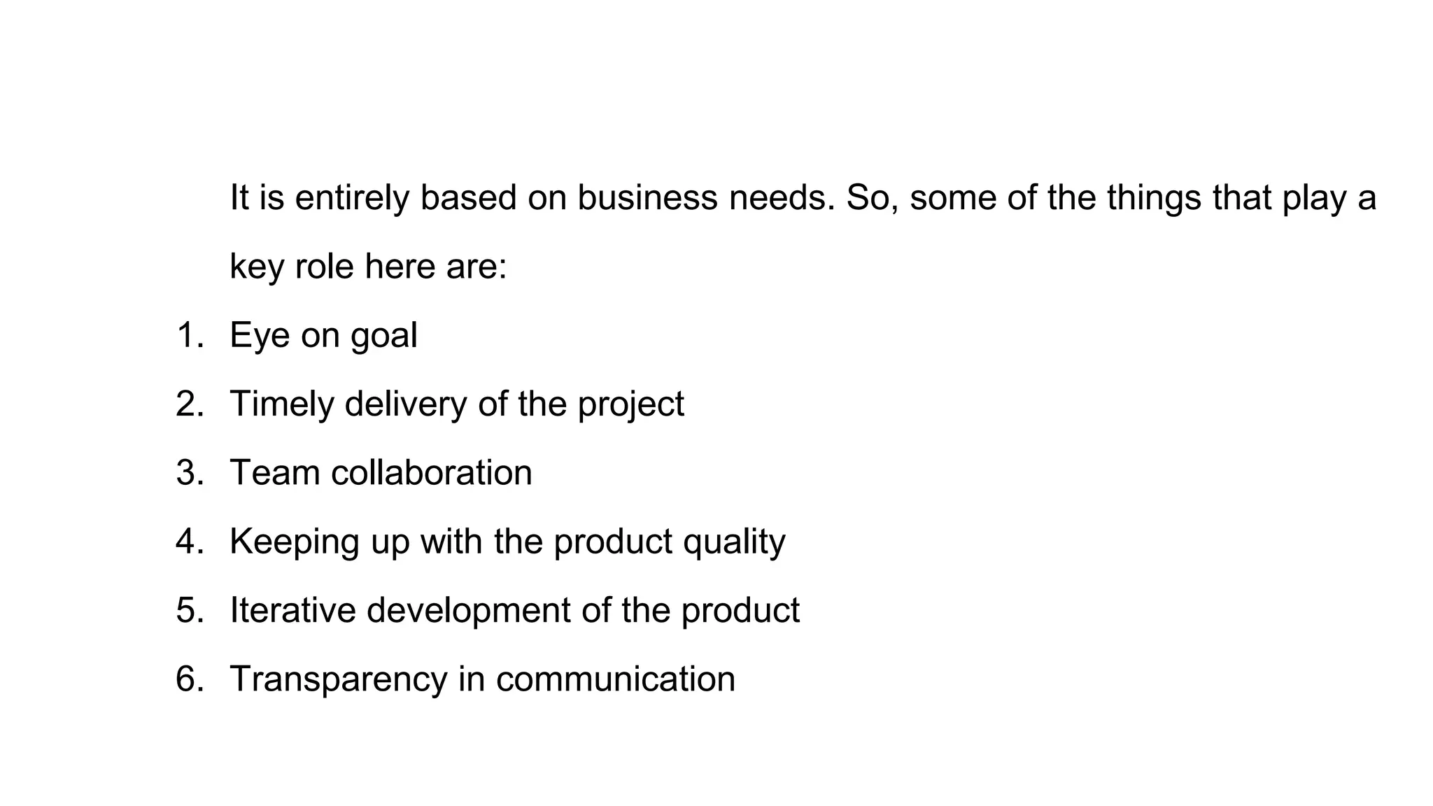It is entirely based on business needs. So, some of the things that play a
key role here are:
1. Eye on goal
2. Timely delivery of the project
3. Team collaboration
4. Keeping up with the product quality
5. Iterative development of the product
6. Transparency in communication
 