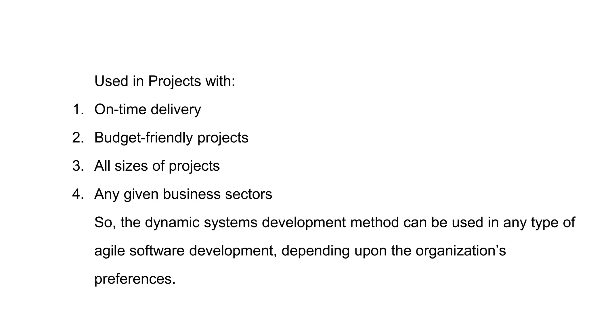 Used in Projects with:
1. On-time delivery
2. Budget-friendly projects
3. All sizes of projects
4. Any given business sectors
So, the dynamic systems development method can be used in any type of
agile software development, depending upon the organization’s
preferences.
 