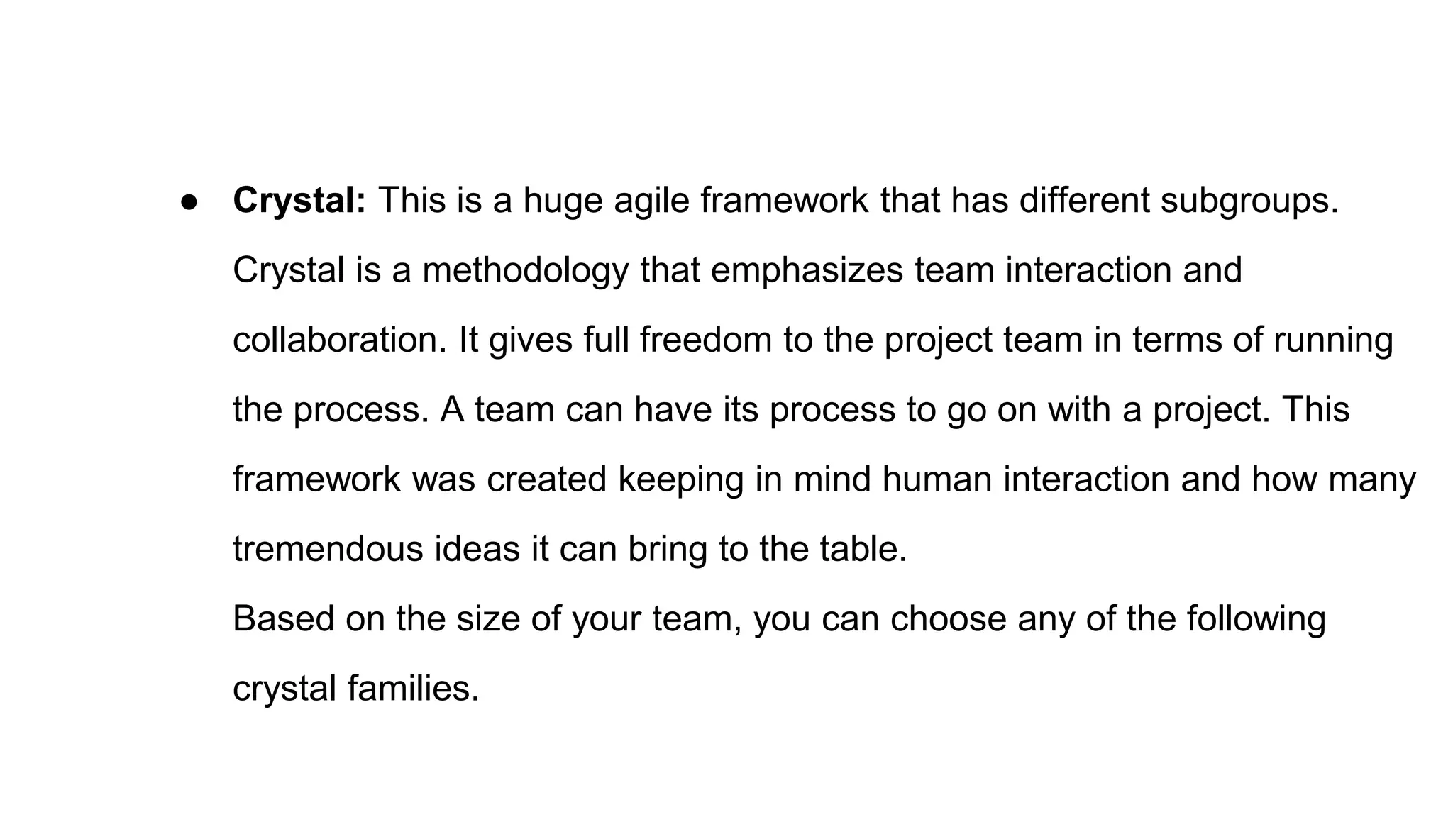 ● Crystal: This is a huge agile framework that has different subgroups.
Crystal is a methodology that emphasizes team interaction and
collaboration. It gives full freedom to the project team in terms of running
the process. A team can have its process to go on with a project. This
framework was created keeping in mind human interaction and how many
tremendous ideas it can bring to the table.
Based on the size of your team, you can choose any of the following
crystal families.
 