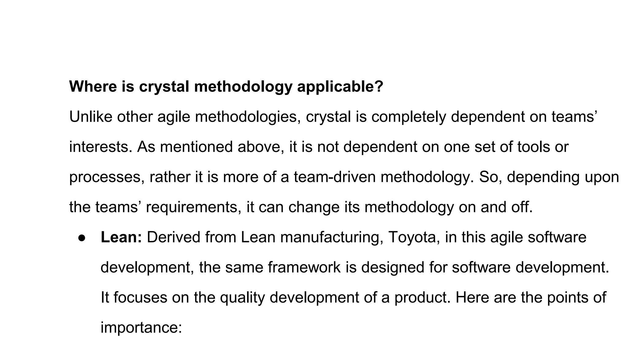 Where is crystal methodology applicable?
Unlike other agile methodologies, crystal is completely dependent on teams’
interests. As mentioned above, it is not dependent on one set of tools or
processes, rather it is more of a team-driven methodology. So, depending upon
the teams’ requirements, it can change its methodology on and off.
● Lean: Derived from Lean manufacturing, Toyota, in this agile software
development, the same framework is designed for software development.
It focuses on the quality development of a product. Here are the points of
importance:
 