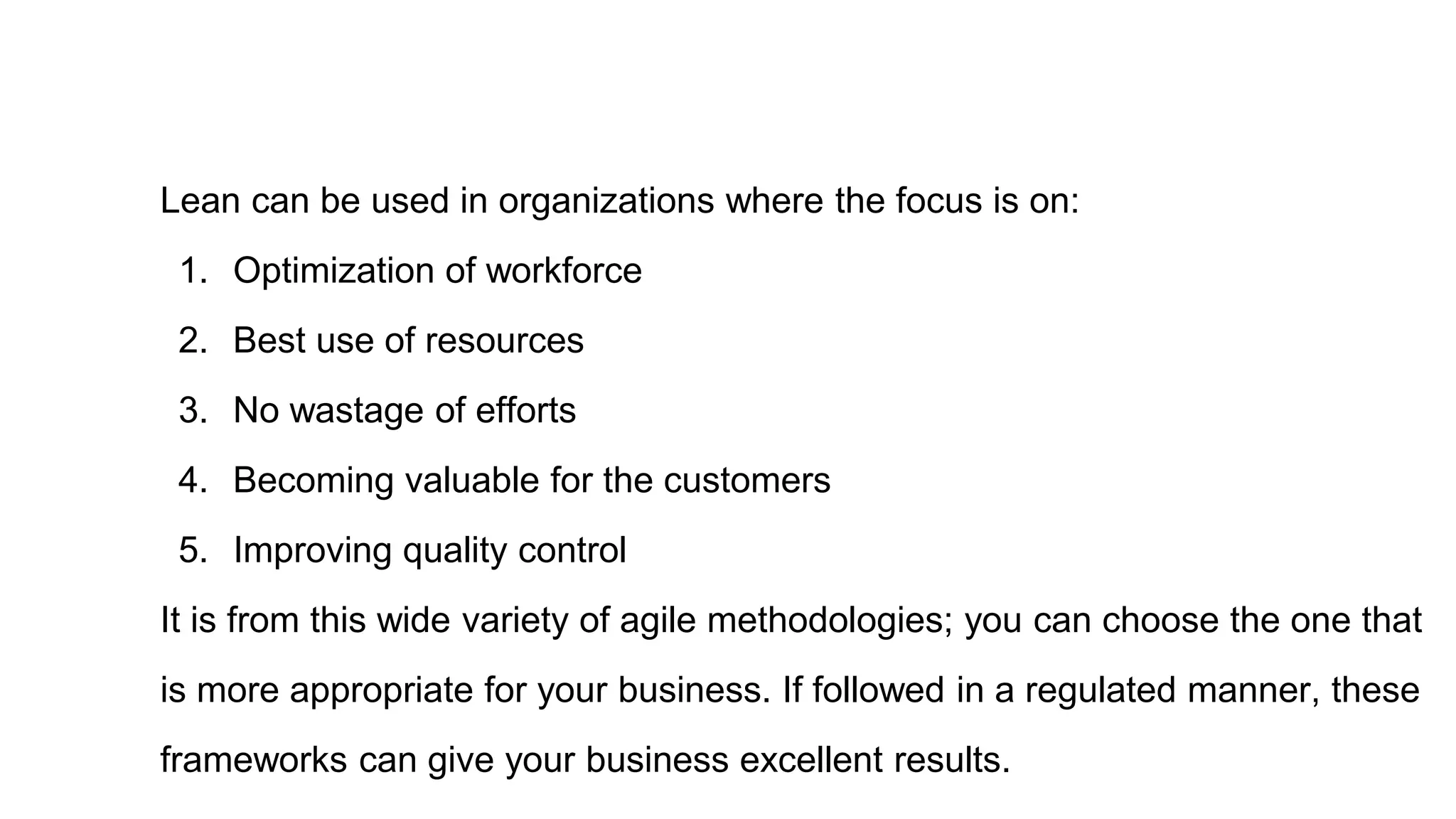 Lean can be used in organizations where the focus is on:
1. Optimization of workforce
2. Best use of resources
3. No wastage of efforts
4. Becoming valuable for the customers
5. Improving quality control
It is from this wide variety of agile methodologies; you can choose the one that
is more appropriate for your business. If followed in a regulated manner, these
frameworks can give your business excellent results.
 