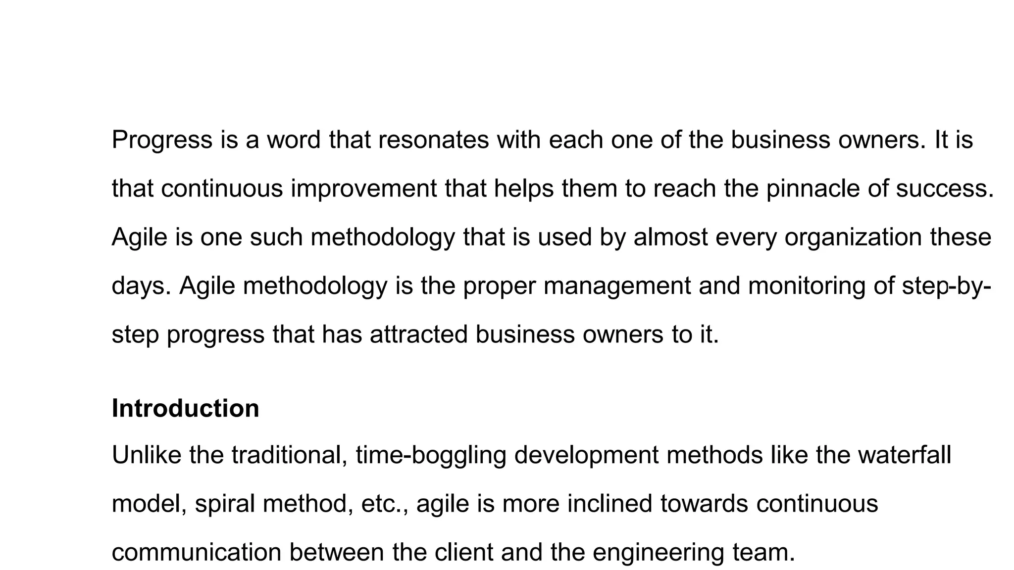 Progress is a word that resonates with each one of the business owners. It is
that continuous improvement that helps them to reach the pinnacle of success.
Agile is one such methodology that is used by almost every organization these
days. Agile methodology is the proper management and monitoring of step-by-
step progress that has attracted business owners to it.
Introduction
Unlike the traditional, time-boggling development methods like the waterfall
model, spiral method, etc., agile is more inclined towards continuous
communication between the client and the engineering team.
 