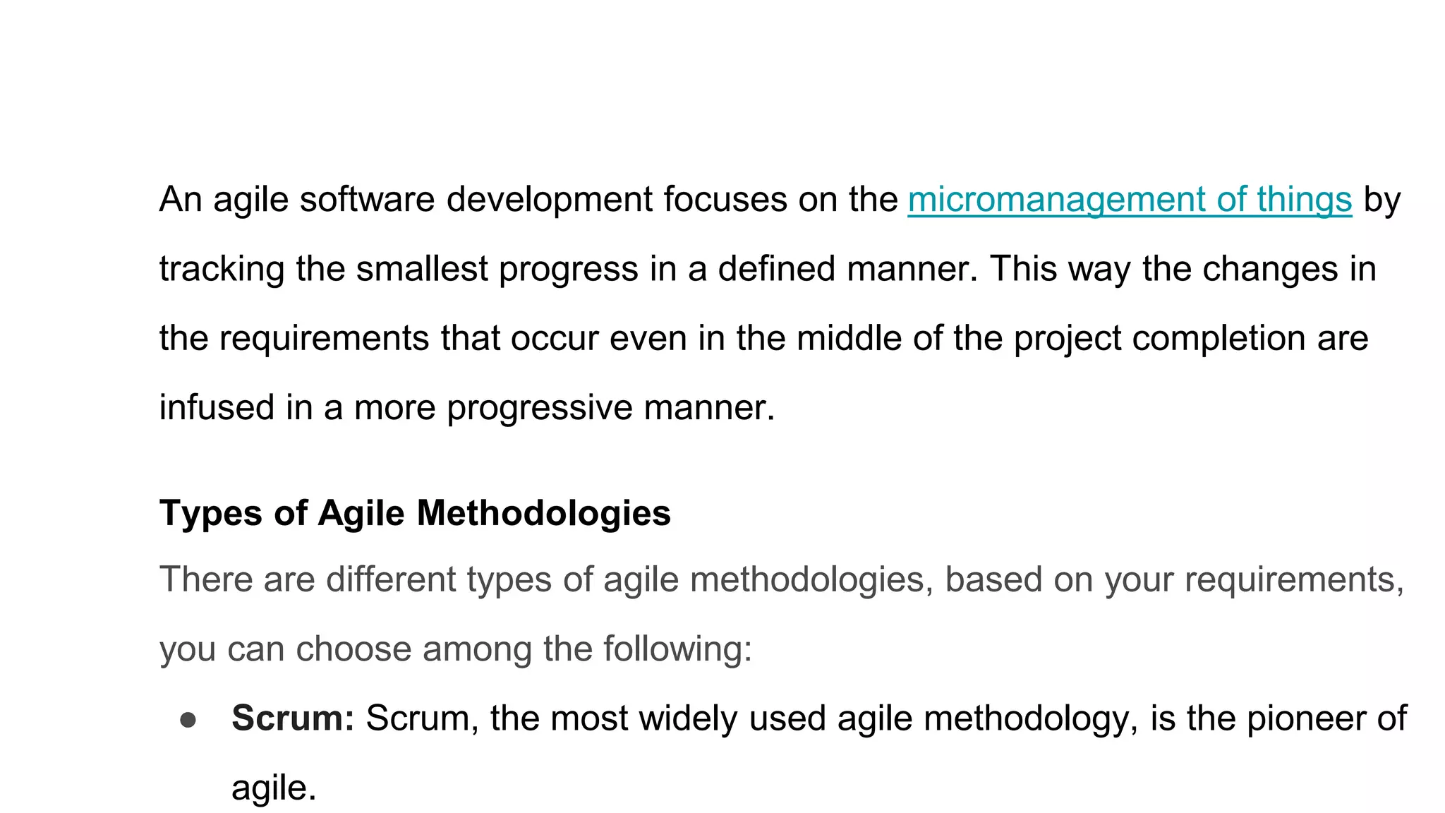 An agile software development focuses on the micromanagement of things by
tracking the smallest progress in a defined manner. This way the changes in
the requirements that occur even in the middle of the project completion are
infused in a more progressive manner.
Types of Agile Methodologies
There are different types of agile methodologies, based on your requirements,
you can choose among the following:
● Scrum: Scrum, the most widely used agile methodology, is the pioneer of
agile.
 