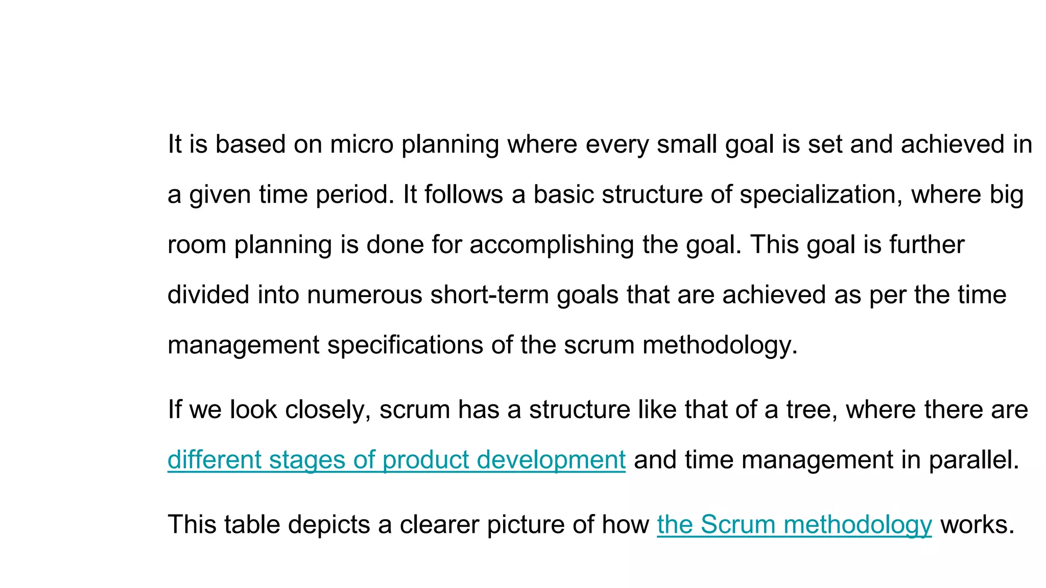 It is based on micro planning where every small goal is set and achieved in
a given time period. It follows a basic structure of specialization, where big
room planning is done for accomplishing the goal. This goal is further
divided into numerous short-term goals that are achieved as per the time
management specifications of the scrum methodology.
If we look closely, scrum has a structure like that of a tree, where there are
different stages of product development and time management in parallel.
This table depicts a clearer picture of how the Scrum methodology works.
 