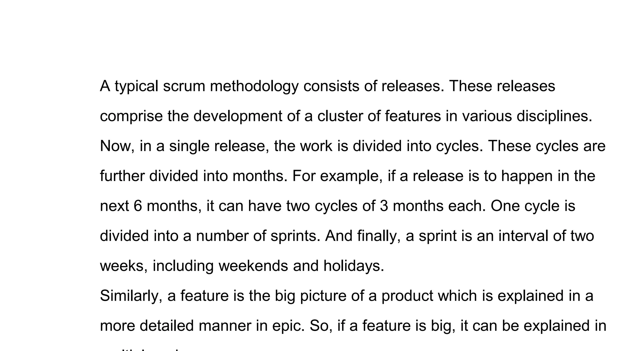 A typical scrum methodology consists of releases. These releases
comprise the development of a cluster of features in various disciplines.
Now, in a single release, the work is divided into cycles. These cycles are
further divided into months. For example, if a release is to happen in the
next 6 months, it can have two cycles of 3 months each. One cycle is
divided into a number of sprints. And finally, a sprint is an interval of two
weeks, including weekends and holidays.
Similarly, a feature is the big picture of a product which is explained in a
more detailed manner in epic. So, if a feature is big, it can be explained in
 