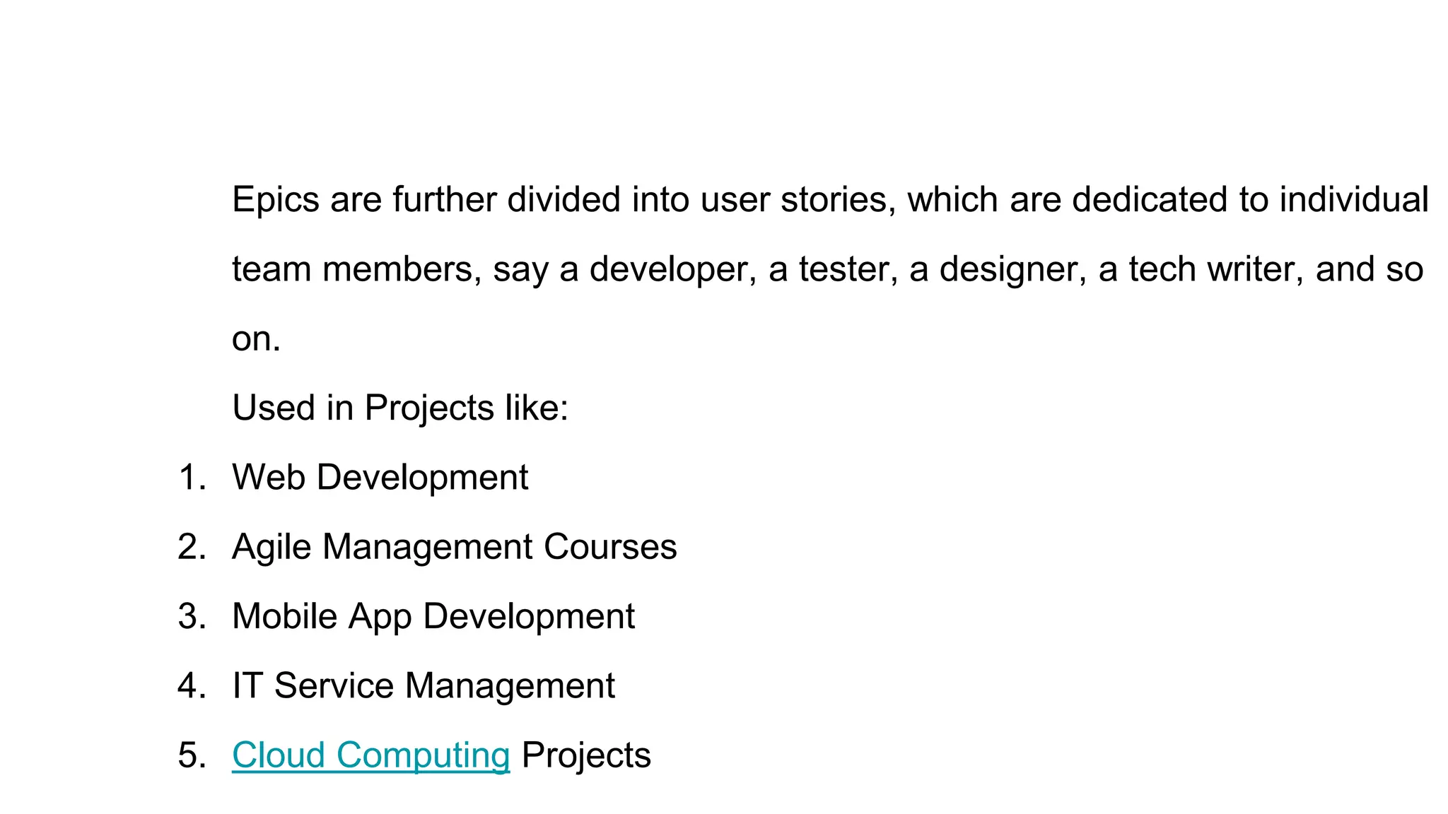 Epics are further divided into user stories, which are dedicated to individual
team members, say a developer, a tester, a designer, a tech writer, and so
on.
Used in Projects like:
1. Web Development
2. Agile Management Courses
3. Mobile App Development
4. IT Service Management
5. Cloud Computing Projects
 