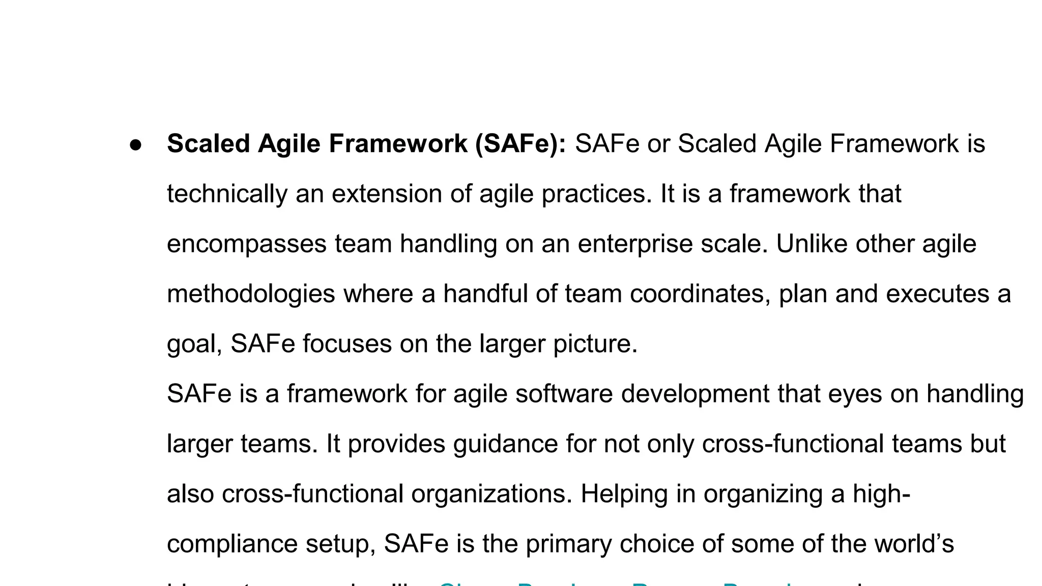 ● Scaled Agile Framework (SAFe): SAFe or Scaled Agile Framework is
technically an extension of agile practices. It is a framework that
encompasses team handling on an enterprise scale. Unlike other agile
methodologies where a handful of team coordinates, plan and executes a
goal, SAFe focuses on the larger picture.
SAFe is a framework for agile software development that eyes on handling
larger teams. It provides guidance for not only cross-functional teams but
also cross-functional organizations. Helping in organizing a high-
compliance setup, SAFe is the primary choice of some of the world’s
 