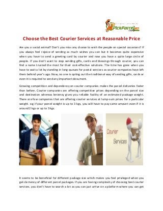 Choose the Best Courier Services at Reasonable Price 
Are you a social animal? Don’t you miss any chance to wish the people on special occasions? If 
you always feel rejoice of sending as much wishes you can but it becomes quite expensive 
when you have to send a greeting card by courier and now you have a quite large circle of 
people. If you don’t want to stop sending gifts, cards and blessings through courier, you can 
find a name trusted the most for their cost-effective solutions. The time has gone when you 
have to wait a lot by standing in long queues for postal services as courier companies have left 
them behind year’s ago. Now, no one is opting out the traditional way of sending gifts, cards or 
even it is required to send any important document. 
Growing competition and dependency on courier companies makes the parcel deliveries faster 
than before. Courier companies are offering competitive prices depending on the parcel size 
and destination whereas leniency gives you reliable facility of an estimated package weight. 
There are few companies that are offering courier services at lump-sum prices for a particular 
weight. e.g if your parcel weight is up to 3 kgs, you will have to pay same amount even if it is 
around 2 kgs or up to 3 kgs. 
It seems to be beneficial for different package size which makes you feel privileged when you 
get clemency of different parcel packages. If you are having complexity of choosing best courier 
services, you don’t have to search a lot as you can just arrive on a platform where you can get 
 