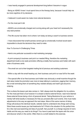 - I was heavily engaged in personal development long before it became in vogue
- Being an ADHD I knew I must spend time on the therapy lamp, because it would help me
be more cognitive of my decisions
- I believed it could assist me make more rational decisions
- For the most part it did
- ADHD's are emotionally charged and running along with your heart isn't necessarily the
very best practice
- This life course has taken me to where I am today as being a coach to business owners
- I have discovered that small business owners get so emotionally involved would seem
impossible to clouds the decisions they need to make
How To Survive In Challenging Times
- Here's one particular successful e-mail marketing campaign
- A print company's business card print run needed filling, therefore the marketing
department build a one week promotion offering a totally free business card holder with each
order of business cards
- The email ran out to their targeted mailing list of previous and existing customers
- Within a day with the email heading out, their business card print run was full for the week
- The special offer of an free business card holder was obviously a small incentive though the
real value inside the promotion was more to keep talking to customers, jogging their memory,
the e-mail reminding them of something they needed already and hadn't got around to
ordering
This is where the lesson part also comes in. I felt I always took the obligation for my actions.
For the most part that is true however it is simple to blame external forces. read more blamed
these external forces being a form of personal denial. Taking Bsolutions for your actions is
merely half what exactly is necessary for that you proceed after such events. One must make
adjustments to the way we approach the next steps. More of the same manner of doing
things will produce the identical results. website need to understand why things went wrong.
Were these events issues you had treatments for? If that is the situation it's the perfect time
for a few real soul-searching and idea of yourself. Ask yourself. Is a change required of one's
habits and the way you need to do things? You have to peel back the layers with the onion
and discover what's in the centre. Often there is a smell related to this exercise.
 