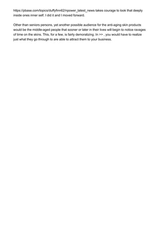 https://pbase.com/topics/duffyfinn62/npower_latest_news takes courage to look that deeply
inside ones inner self. I did it and I moved forward.
Other than seniors persons, yet another possible audience for the anti-aging skin products
would be the middle-aged people that sooner or later in their lives will begin to notice ravages
of time on the skins. This, for a few, is fairly demoralizing. In >> , you would have to realize
just what they go through to are able to attract them to your business.
 