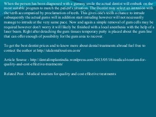 When the person has been diagnosed with a gummy smile the actual dentist will embark on the
most suitable program to match the patient's situation. The Dentist may select an intrusion with
the teeth accompanied by proclamation of teeth. This gives one's teeth a chance to intrude
subsequently the actual gums will in addition start intruding however will not necessarily
manage to intrude at the very same pace. Now and again a simple removal of gum cells may be
required however don’t worry it will likely be finished with a local anesthesia with the help of a
laser beam. Right after detaching the gum tissues temporary putty is placed about the gum line
that can offer enough of possibility for the gum area to recover.
To get the best dentist prices and to know more about dental treatments abroad feel free to
contact the author at http://ukdentaltourism.com/
Article Source - http://dentalimplantindia.wordpress.com/2013/05/18/medical-tourism-for-
quality-and-cost-effective-treatments/
Related Post - Medical tourism for quality and cost effective treatments
 