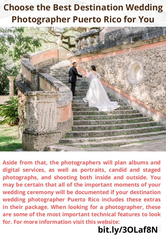 Choose the Best Destination Wedding
Photographer Puerto Rico for You


Aside from that, the photographers will plan albums and
digital services, as well as portraits, candid and staged
photographs, and shooting both inside and outside. You
may be certain that all of the important moments of your
wedding ceremony will be documented if your destination
wedding photographer Puerto Rico includes these extras
in their package. When looking for a photographer, these
are some of the most important technical features to look
for. For more information visit this website:
bit.ly/3OLaf8N
 