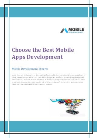 Choose the Best Mobile
Apps Development
Mobile Development Experts
Mobile Development Experts is one of the leading offshore mobile development companies, serving all sorts of
mobile app development service at the most affordable rates. We are offering high-end service for almost all
major platforms like iPhone, Android, BlackBerry, Windows. Our rapid growth and strong bond with our clients
tell our story of success. We are not focusing only to deliver work at perfect time, but we are work to create
master-piece that helps our client to enhance their business.

 