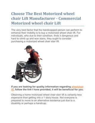  HYPERLINK quot;
http://jarredsleighn.blog.ca/2011/06/17/choose-the-best-motorized-wheel-chair-lift-manufacturer-commercial-motorized-wheel-chair-lift-11330510/quot;
  quot;
Post detail page of "
Choose The Best Motorized wheel chair Lift Manufacturer - Commercial Motorized wheel chair Lift"
quot;
 Choose The Best Motorized wheel chair Lift Manufacturer - Commercial Motorized wheel chair Lift<br />The very best factor that the handicapped person can perform to enhance their mobility is to buy a motorized wheel chair lift. For individuals, who due to their condition, finds it dangerous and hard to climb up and won stairs, they ought to consider purchasing a motorized wheel chair stair lift.<br />If you are looking for quality information regarding wheelchair lift, follow the link I have provided, it will be beneficial for you.<br />Obtaining a home motorized wheel chair stair lift is certainly less expensive than getting into a 1 story house. Not everyone is prepared to move to an alternative residence just due to a disability or perhaps a handicap.<br />If you're seriously interested in purchasing a motorized wheel chair lift, it's highly advisable that you simply seek professional advice. The reason being motorized wheel chair lifts are machines that may be initially confusing to use. So it's easier to hire a company who are able to show you the technical issues from the motorized wheel chair lift procedures in layman’s terms which means you would easily understand them. Among the best individuals to request about motorized wheel chair lift is definitely an work counselor.<br />Obviously, you could request the producers of motorized wheel chair lifts. Simply because they make motorized wheel chair lifts, they are certain to have the solutions for your questions.<br />In purchasing a motorized wheel chair lift, you should visit a minimum of three producers before buying. The reason being motorized wheel chair lifts can vary in functions and cost. So it's smart to create research before you purchase one. It's also advisable that you simply determine your financial allowance as well as your needs before purchasing a motorized wheel chair lift.<br />Doing research about motorized wheel chair lifts contributing to their producers will also help safeguard you against unscrupulous people who're just determination fast buck. Regrettably, you will find manufacturer which are apparently benefiting from the misfortunes of other people.<br />The very best producers of motorized wheel chair lifts mostly have demonstration centers where one can really see their items at the office. A number of this demonstration center would even permit you to test the products yourself.<br />Motorized wheel chair lift technology has certainly enhanced recently. However, some motorized wheel chair producers tend to be more technologically advanced than other. It can be you, obviously if you wish to pay extra for advanced technology or otherwise.<br />Opt for maintenance cost when purchasing motorized wheel chair lifts. Most trustworthy producers provides free maintenance for the motorized wheel chair lifts. It's also wise to request concerning the accessibility to spares. This could allow it to be simpler to repair the motorized wheel chair lift when it stops working.<br />Commercial Motorized wheel chair Lift Designers<br />Commercial motorized wheel chair lift designers render valuable service in lift installation and maintenance for business institutions. Using the building structure and design into consideration, they properly install the motorized wheel chair lifts, therefore helping people limited to electric wheelchairs to simply access all of the flooring of the building. The expertise of these designers are very popular in stores, company offices, hospitals, departmental stores, cinemas along with other commercial configurations.<br />Commercial Motorized wheel chair Lift Designers - Supplying Quality Service<br />From likely to design, commercial motorized wheel chair lift designers provide efficient guidance through the installation process. They're highly trained in creating, setting up and setting up the lifts to match the stairs configuration of business structures. It's also the job of those motorized wheel chair lift designers to make sure that the lift functions correctly constantly. To make sure smooth functioning, they offer regular motorized wheel chair lift maintenance and repair services. Additionally they be certain to observe that the lift installation procedure goes based on plan and meets client needs.<br />Designs to match Building Architectures<br />Professional motorized wheel chair lift designers assist in selecting the gear to match the architecture and style of structures. Commercial motorized wheel chair lifts are available in different types like vertical motorized wheel chair lifts, portable motorized wheel chair lifts and inclined motorized wheel chair lifts. All these varies in features, size and design. Commercial motorized wheel chair lift designers make sure that the mobility items match your building specifications. Besides, consistent with your budget limits from the clients, established sellers make an effort to result in the items offered at reasonable rates.<br />Since motorized wheel chair lifts really are a regularly used ease of access device in commercial configurations, you should install models that ensure sturdiness. Motorized wheel chair lift designers possess a comprehensive inventory of lift models from leading brands. So that they are capable of offer top quality motorized wheel chair lift models for commercial institutions. To make sure comfortable and safe floor-to-floor transportation, commercial motorized wheel chair lift designers make sure that all of the items they provide are outfitted with superior security features.<br />